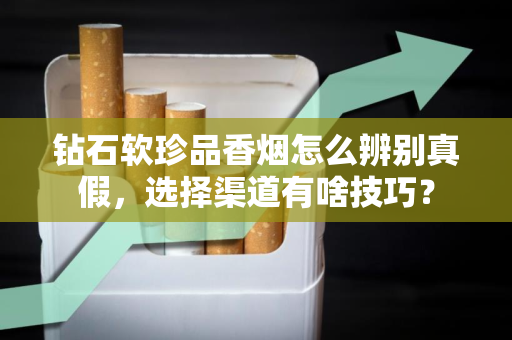 钻石软珍品香烟怎么辨别真假，选择渠道有啥技巧？